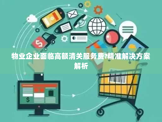 物业企业面临高额清关服务费?精准解决方案解析 物业企业面临高额清关服务费?精准解决方案解析