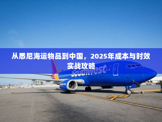 从悉尼海运物品到中国,2025年成本与时效实战攻略 从悉尼海运物品到中国,2025年成本与时效实战攻略