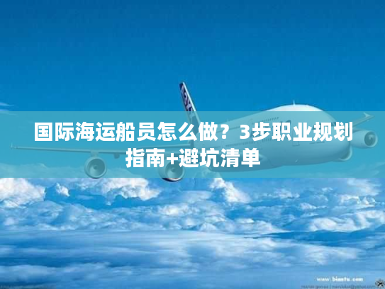 国际海运船员怎么做？3步职业规划指南+避坑清单