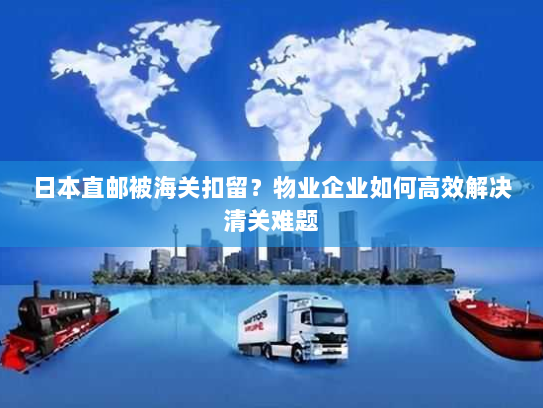 日本直邮被海关扣留?物业企业如何高效解决清关难题 日本直邮被海关扣留?物业企业如何高效解决清关难题