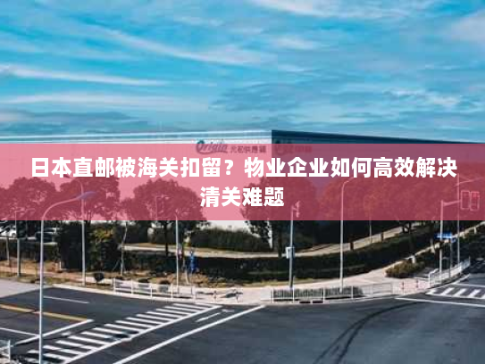 日本直邮被海关扣留?物业企业如何高效解决清关难题 日本直邮被海关扣留?物业企业如何高效解决清关难题