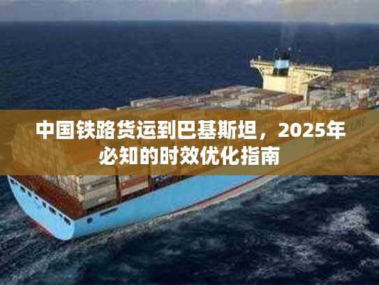 中国铁路货运到巴基斯坦，2025年必知的时效优化指南