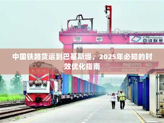 中国铁路货运到巴基斯坦,2025年必知的时效优化指南 中国铁路货运到巴基斯坦,2025年必知的时效优化指南