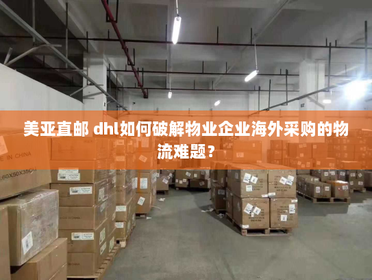 美亚直邮 dhl如何破解物业企业海外采购的物流难题？