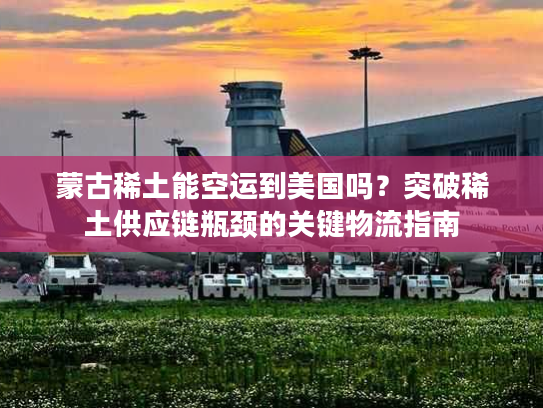 蒙古稀土能空运到美国吗？突破稀土供应链瓶颈的关键物流指南