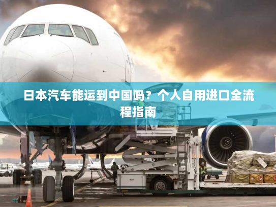 日本汽车能运到中国吗?个人自用进口全流程指南 日本汽车能运到中国吗?个人自用进口全流程指南