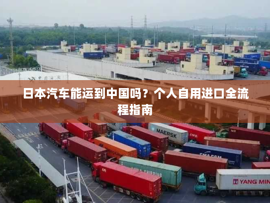 日本汽车能运到中国吗?个人自用进口全流程指南 日本汽车能运到中国吗?个人自用进口全流程指南