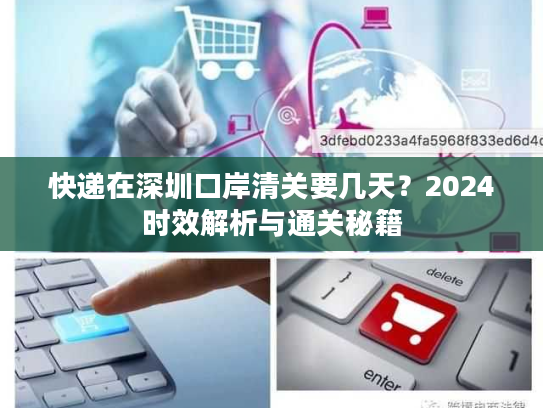快递在深圳口岸清关要几天？2024时效解析与通关秘籍