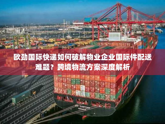 欧劲国际快递如何破解物业企业国际件配送难题？跨境物流方案深度解析