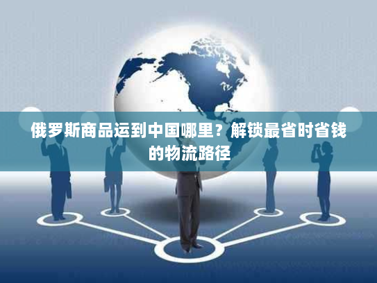 俄罗斯商品运到中国哪里?解锁最省时省钱的物流路径 俄罗斯商品运到中国哪里?解锁最省时省钱的物流路径