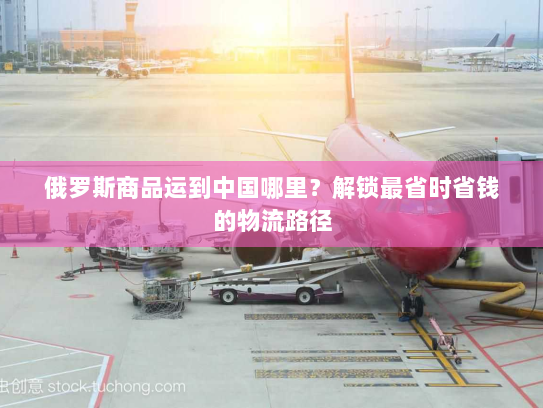 俄罗斯商品运到中国哪里?解锁最省时省钱的物流路径 俄罗斯商品运到中国哪里?解锁最省时省钱的物流路径