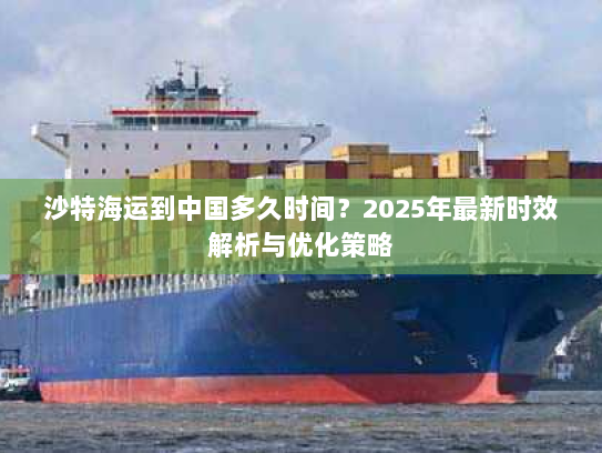 沙特海运到中国多久时间?2025年最新时效解析与优化策略 沙特海运到中国多久时间?2025年最新时效解析与优化策略