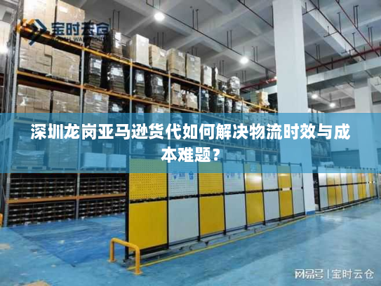 深圳龙岗亚马逊货代如何解决物流时效与成本难题？