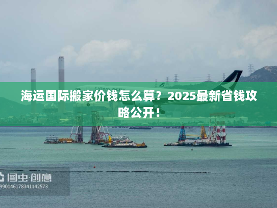 海运国际搬家价钱怎么算？2025最新省钱攻略公开！