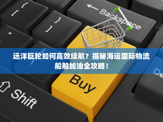 远洋巨轮如何高效续航?揭秘海运国际物流船舶加油全攻略! 远洋巨轮如何高效续航?揭秘海运国际物流船舶加油全攻略!