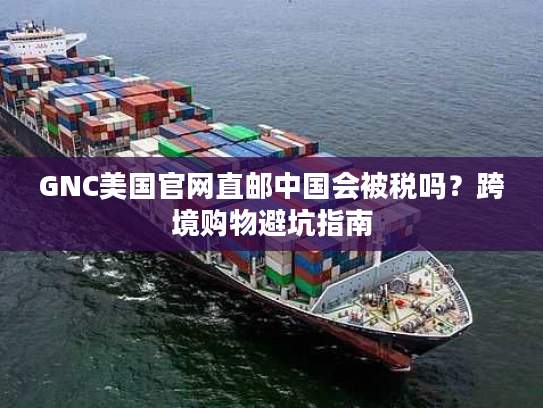 GNC美国官网直邮中国会被税吗？跨境购物避坑指南