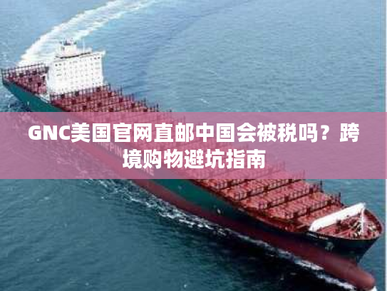 GNC美国官网直邮中国会被税吗？跨境购物避坑指南