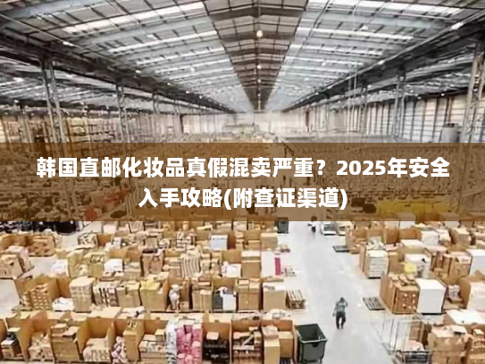 韩国直邮化妆品真假混卖严重?2025年安全入手攻略(附查证渠道) 韩国直邮化妆品真假混卖严重?2025年安全入手攻略(附查证渠道)