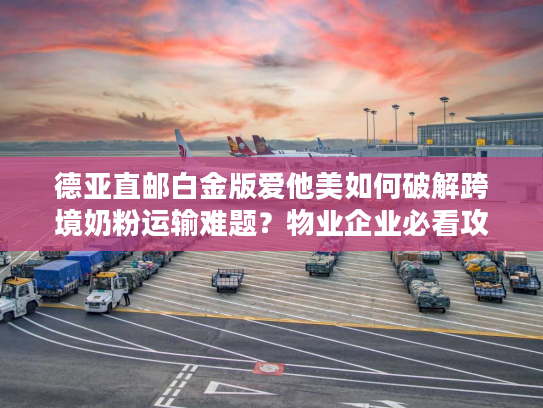 德亚直邮白金版爱他美如何破解跨境奶粉运输难题？物业企业必看攻略