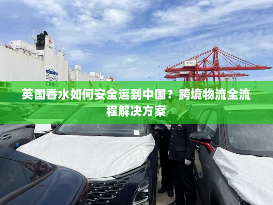 英国香水如何安全运到中国？跨境物流全流程解决方案
