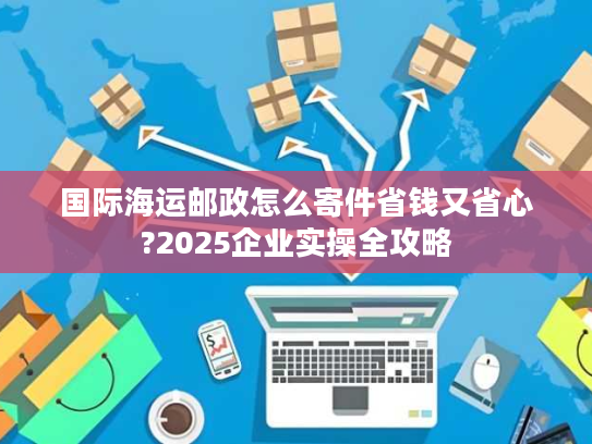 国际海运邮政怎么寄件省钱又省心?2025企业实操全攻略
