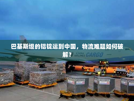 巴基斯坦的铝锭运到中国,物流难题如何破解? 巴基斯坦的铝锭运到中国,物流难题如何破解?