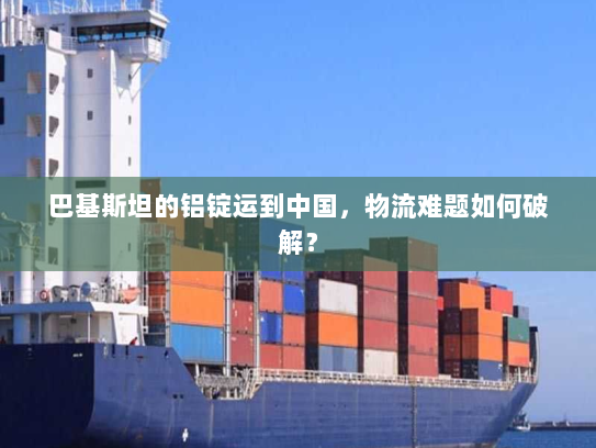 巴基斯坦的铝锭运到中国,物流难题如何破解? 巴基斯坦的铝锭运到中国,物流难题如何破解?