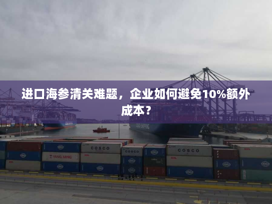 进口海参清关难题,企业如何避免10%额外成本? 进口海参清关难题,企业如何避免10%额外成本?