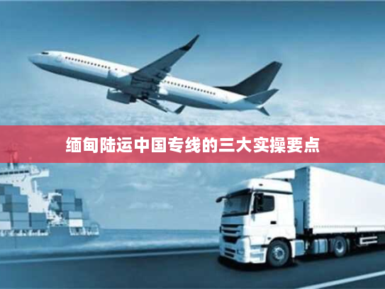 缅甸陆运中国专线的三大实操要点 缅甸陆运中国专线的三大实操要点