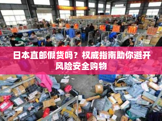 日本直邮假货吗？权威指南助你避开风险安全购物