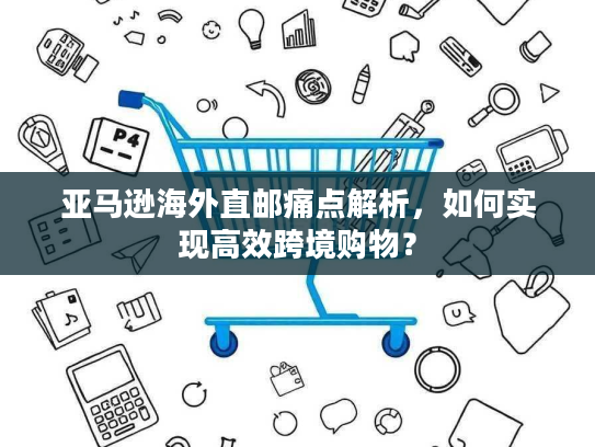 亚马逊海外直邮痛点解析,如何实现高效跨境购物? 亚马逊海外直邮痛点解析,如何实现高效跨境购物?