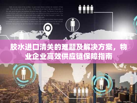 胶水进口清关的难题及解决方案,物业企业高效供应链保障指南 胶水进口清关的难题及解决方案,物业企业高效供应链保障指南