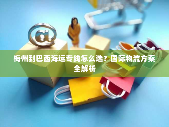 梅州到巴西海运专线怎么选？国际物流方案全解析