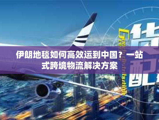 伊朗地毯如何高效运到中国？一站式跨境物流解决方案