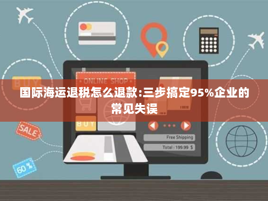 国际海运退税怎么退款:三步搞定95%企业的常见失误