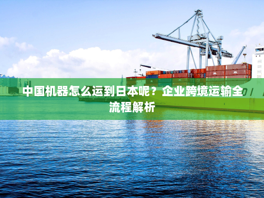中国机器怎么运到日本呢？企业跨境运输全流程解析