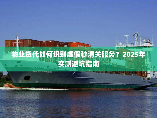 物业货代如何识别虚假秒清关服务？2025年实测避坑指南