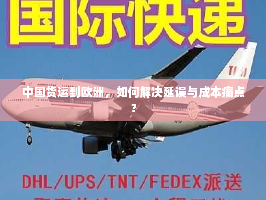 中国货运到欧洲,如何解决延误与成本痛点? 中国货运到欧洲,如何解决延误与成本痛点?