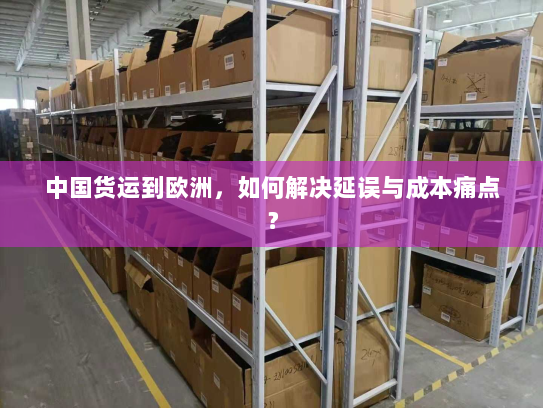 中国货运到欧洲,如何解决延误与成本痛点? 中国货运到欧洲,如何解决延误与成本痛点?