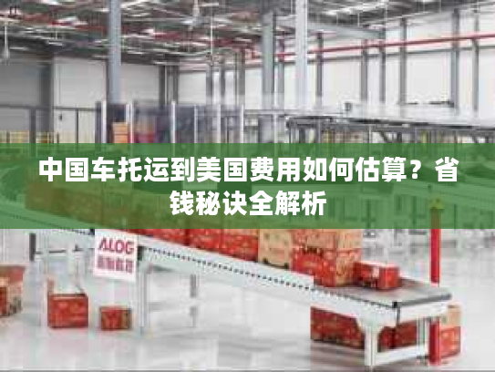 中国车托运到美国费用如何估算?省钱秘诀全解析 中国车托运到美国费用如何估算?省钱秘诀全解析