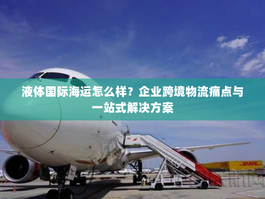 液体国际海运怎么样?企业跨境物流痛点与一站式解决方案 液体国际海运怎么样?企业跨境物流痛点与一站式解决方案