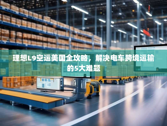 理想L9空运美国全攻略,解决电车跨境运输的5大难题 理想L9空运美国全攻略,解决电车跨境运输的5大难题