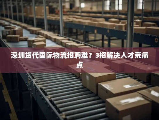 深圳货代国际物流招聘难？3招解决人才荒痛点