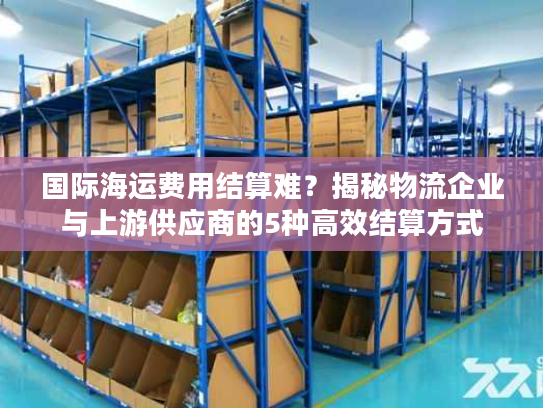 国际海运费用结算难？揭秘物流企业与上游供应商的5种高效结算方式