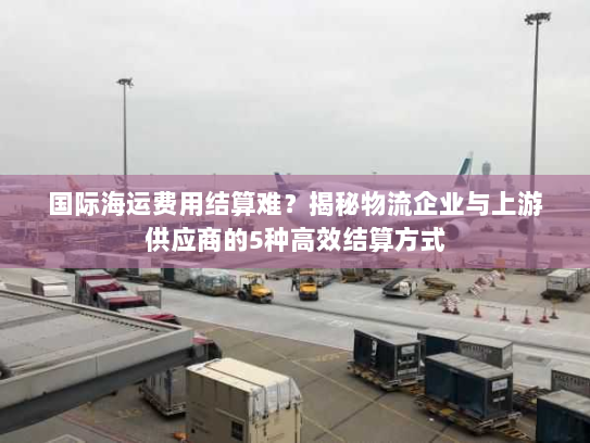 国际海运费用结算难？揭秘物流企业与上游供应商的5种高效结算方式