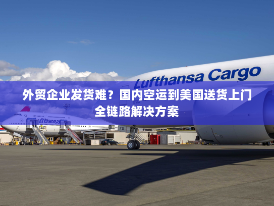 外贸企业发货难？国内空运到美国送货上门全链路解决方案