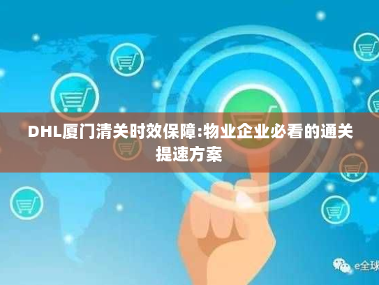 DHL厦门清关时效保障:物业企业必看的通关提速方案 DHL厦门清关时效保障:物业企业必看的通关提速方案