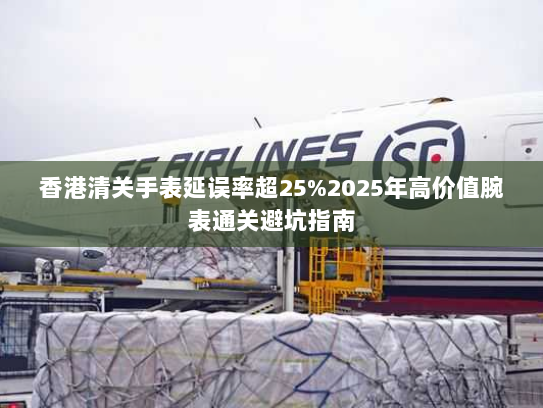 香港清关手表延误率超25%2025年高价值腕表通关避坑指南