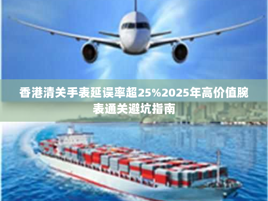 香港清关手表延误率超25%2025年高价值腕表通关避坑指南