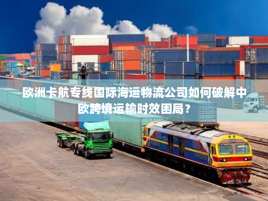 欧洲卡航专线国际海运物流公司如何破解中欧跨境运输时效困局? 欧洲卡航专线国际海运物流公司如何破解中欧跨境运输时效困局?